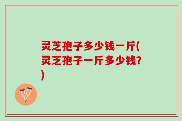 灵芝孢子多少钱一斤(灵芝孢子一斤多少钱？)