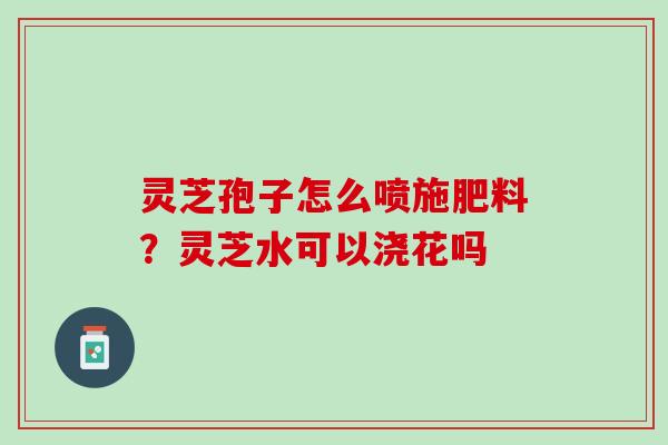 灵芝孢子怎么喷施肥料?灵芝水可以浇花吗 灵芝孢子怎么喷施肥料?灵芝水可以浇花吗