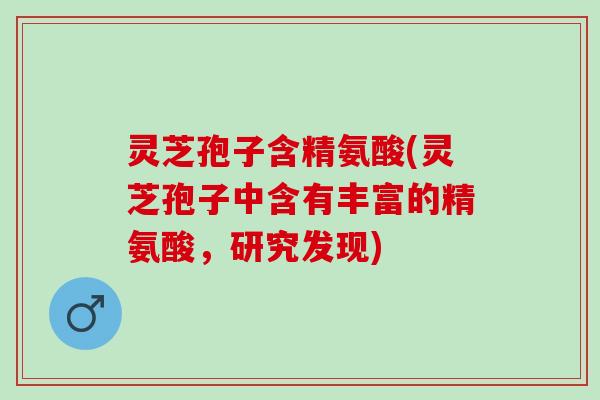 灵芝孢子含精氨酸(灵芝孢子中含有丰富的精氨酸,研究发现) 灵芝孢子含精氨酸(灵芝孢子中含有丰富的精氨酸,研究发现)