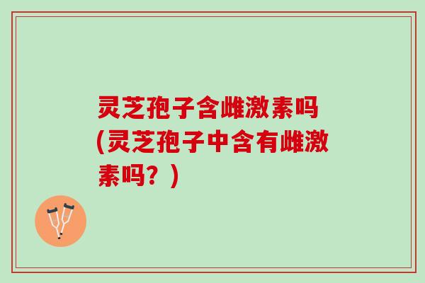 灵芝孢子含雌激素吗 (灵芝孢子中含有雌激素吗？)