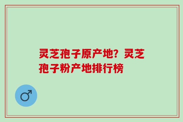 灵芝孢子原产地？灵芝孢子粉产地排行榜