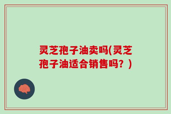 灵芝孢子油卖吗(灵芝孢子油适合销售吗？)