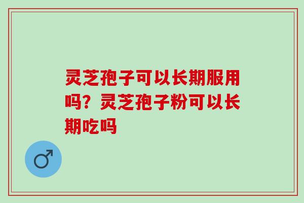 灵芝孢子可以长期服用吗？灵芝孢子粉可以长期吃吗