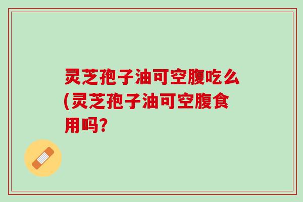 灵芝孢子油可空腹吃么(灵芝孢子油可空腹食用吗？