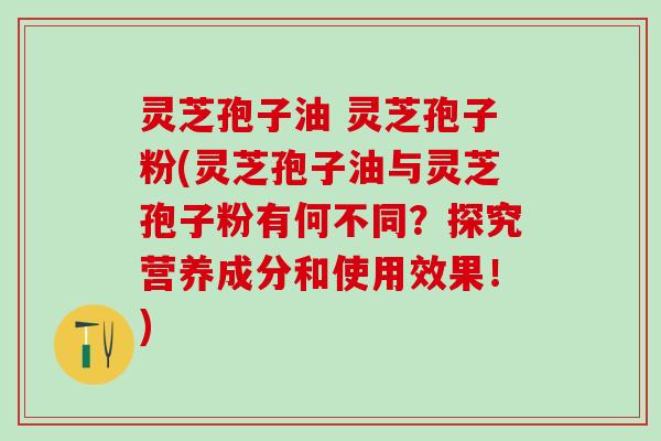 灵芝孢子油 灵芝孢子粉(灵芝孢子油与灵芝孢子粉有何不同？探究营养成分和使用效果！)