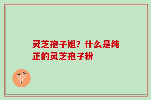 灵芝孢子姐?什么是纯正的灵芝孢子粉 灵芝孢子姐?什么是纯正的灵芝孢子粉