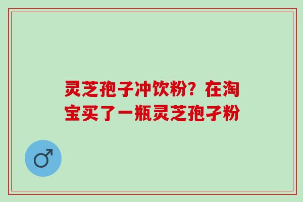 灵芝孢子冲饮粉?在淘宝买了一瓶灵芝孢孑粉 灵芝孢子冲饮粉?在淘宝买了一瓶灵芝孢孑粉