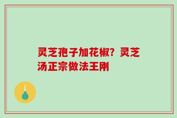 灵芝孢子加花椒?灵芝汤正宗做法王刚 灵芝孢子加花椒?灵芝汤正宗做法王刚