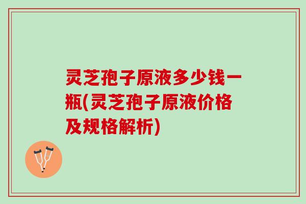 灵芝孢子原液多少钱一瓶(灵芝孢子原液价格及规格解析)