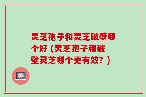 灵芝孢子和灵芝破壁哪个好 (灵芝孢子和破壁灵芝哪个更有效？)