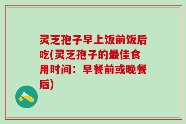 灵芝孢子早上饭前饭后吃(灵芝孢子的最佳食用时间：早餐前或晚餐后)