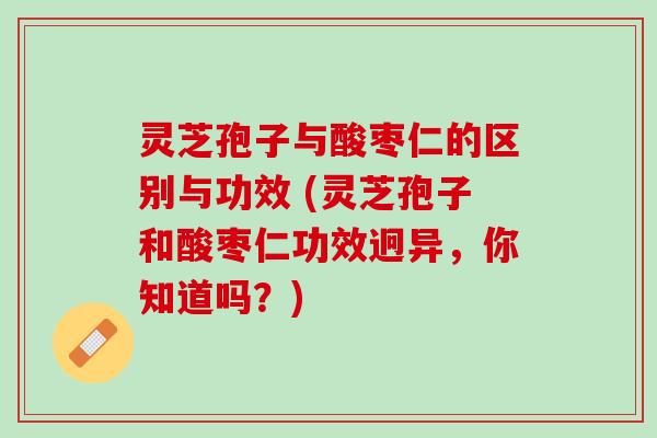灵芝孢子与酸枣仁的区别与功效 (灵芝孢子和酸枣仁功效迥异，你知道吗？)
