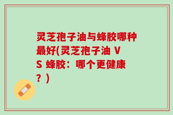 灵芝孢子油与蜂胶哪种好(灵芝孢子油 VS 蜂胶:哪个更健康?) 灵芝孢子油与蜂胶哪种好(灵芝孢子油 VS 蜂胶:哪个更健康?)
