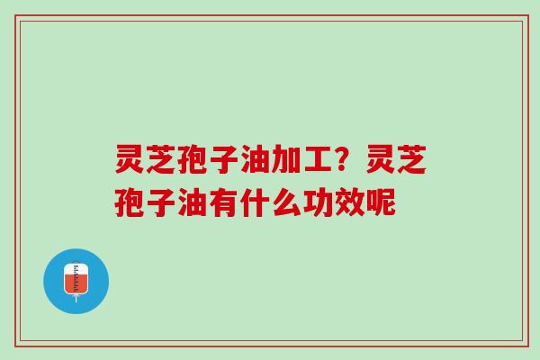 灵芝孢子油加工？灵芝孢子油有什么功效呢