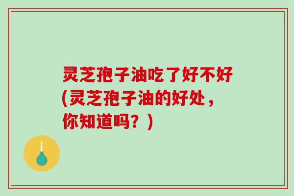 灵芝孢子油吃了好不好(灵芝孢子油的好处,你知道吗?) 灵芝孢子油吃了好不好(灵芝孢子油的好处,你知道吗?)