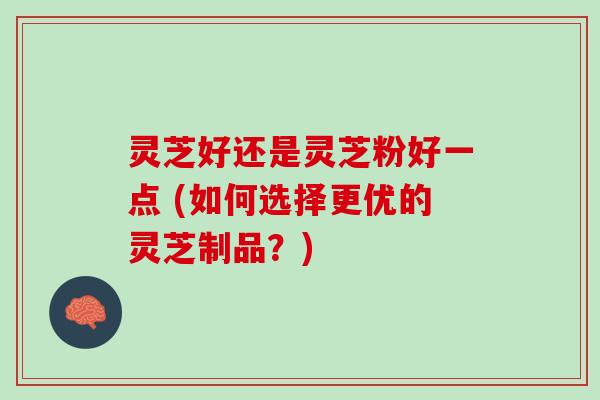 灵芝好还是灵芝粉好一点 (如何选择更优的灵芝制品？)