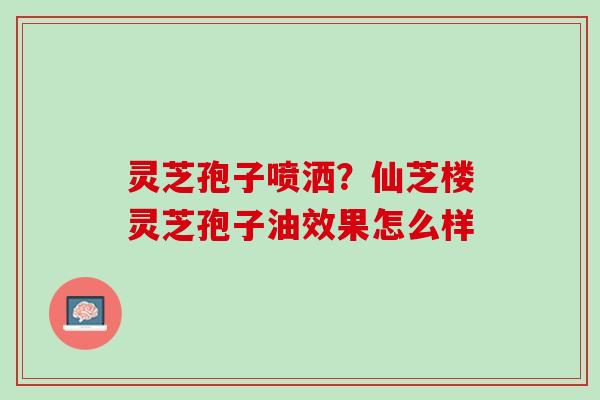 灵芝孢子喷洒？仙芝楼灵芝孢子油效果怎么样