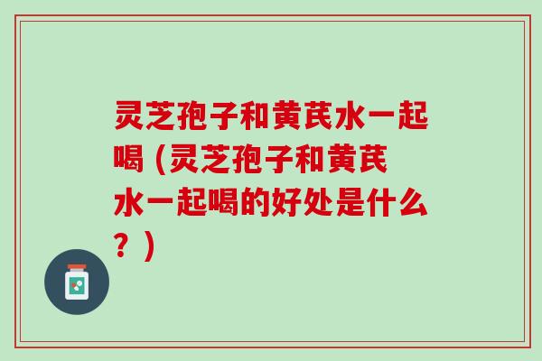 灵芝孢子和黄芪水一起喝 (灵芝孢子和黄芪水一起喝的好处是什么？)