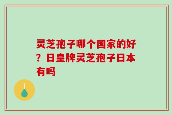 灵芝孢子哪个国家的好？日皇牌灵芝孢子日本有吗