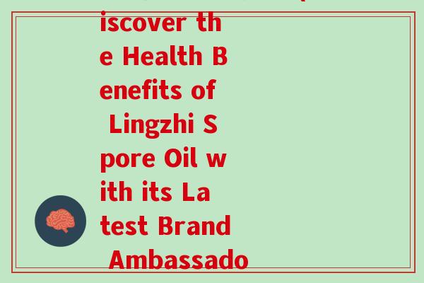 灵芝孢子油代言人(Discover the Health Benefits of Lingzhi Spore Oil with its Latest Brand Ambassador)