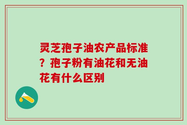 灵芝孢子油农产品标准?孢子粉有油花和无油花有什么区别 灵芝孢子油农产品标准?孢子粉有油花和无油花有什么区别