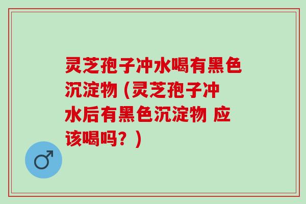 灵芝孢子冲水喝有黑色沉淀物 (灵芝孢子冲水后有黑色沉淀物 应该喝吗?) 灵芝孢子冲水喝有黑色沉淀物 (灵芝孢子冲水后有黑色沉淀物 应该喝吗?)