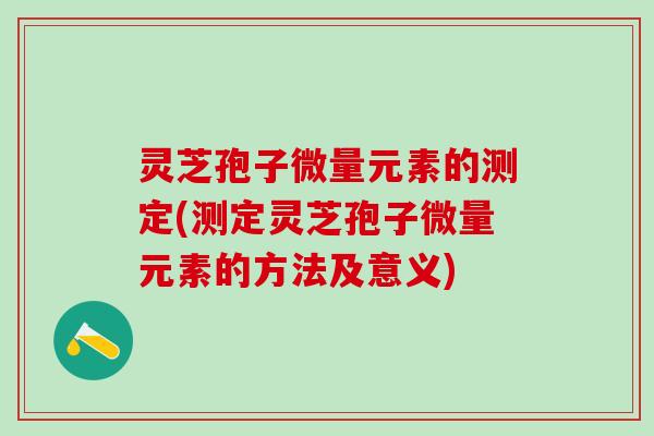 灵芝孢子微量元素的测定(测定灵芝孢子微量元素的方法及意义)
