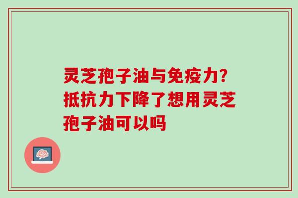 灵芝孢子油与免疫力？抵抗力下降了想用灵芝孢子油可以吗