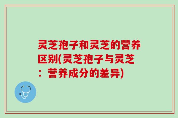 灵芝孢子和灵芝的营养区别(灵芝孢子与灵芝：营养成分的差异)