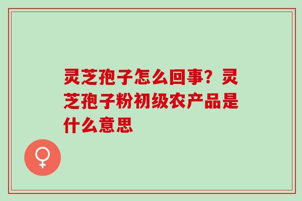 灵芝孢子怎么回事?灵芝孢子粉初级农产品是什么意思 灵芝孢子怎么回事?灵芝孢子粉初级农产品是什么意思