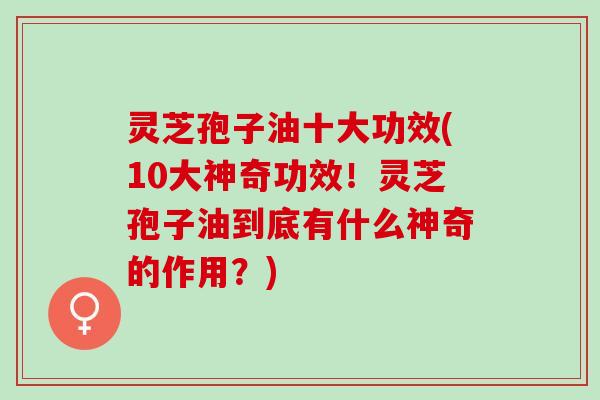 灵芝孢子油十大功效(10大神奇功效！灵芝孢子油到底有什么神奇的作用？)
