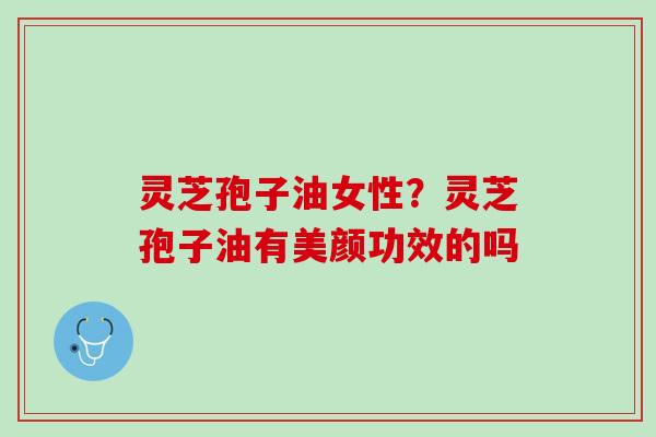 灵芝孢子油女性？灵芝孢子油有美颜功效的吗