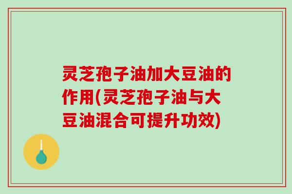 灵芝孢子油加大豆油的作用(灵芝孢子油与大豆油混合可提升功效)