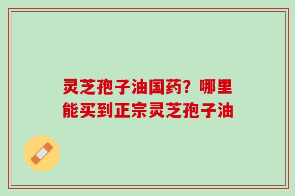 灵芝孢子油国药？哪里能买到正宗灵芝孢子油