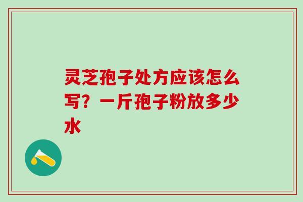 灵芝孢子处方应该怎么写？一斤孢子粉放多少水