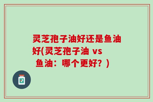 灵芝孢子油好还是鱼油好(灵芝孢子油 vs 鱼油：哪个更好？)