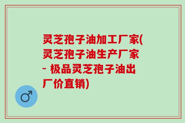 灵芝孢子油加工厂家(灵芝孢子油生产厂家 - 极品灵芝孢子油出厂价直销)