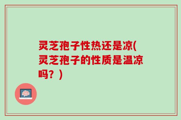 灵芝孢子性热还是凉(灵芝孢子的性质是温凉吗?) 灵芝孢子性热还是凉(灵芝孢子的性质是温凉吗?)