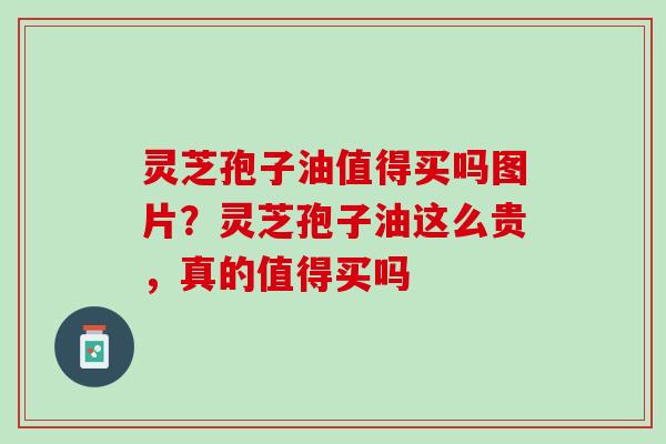 灵芝孢子油值得买吗图片？灵芝孢子油这么贵，真的值得买吗