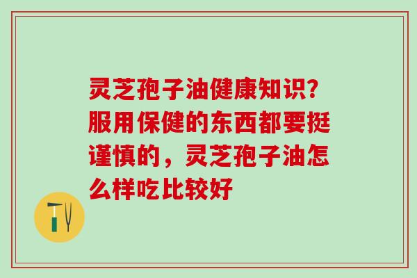 灵芝孢子油健康知识？服用保健的东西都要挺谨慎的，灵芝孢子油怎么样吃比较好