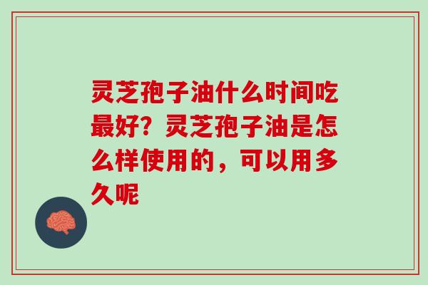 灵芝孢子油什么时间吃最好？灵芝孢子油是怎么样使用的，可以用多久呢