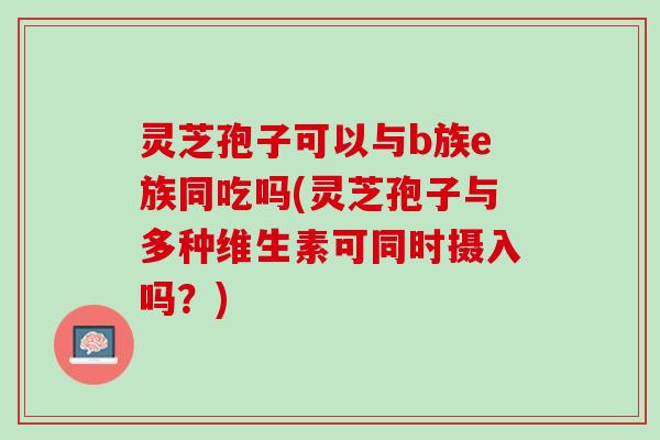 灵芝孢子可以与b族e族同吃吗(灵芝孢子与多种维生素可同时摄入吗？)