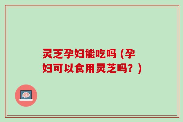 灵芝孕妇能吃吗 (孕妇可以食用灵芝吗？)