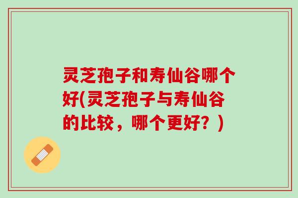 灵芝孢子和寿仙谷哪个好(灵芝孢子与寿仙谷的比较，哪个更好？)