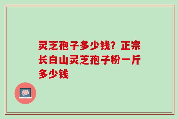 灵芝孢子多少钱？正宗长白山灵芝孢子粉一斤多少钱
