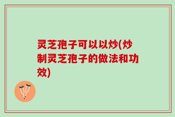 灵芝孢子可以以炒(炒制灵芝孢子的做法和功效)
