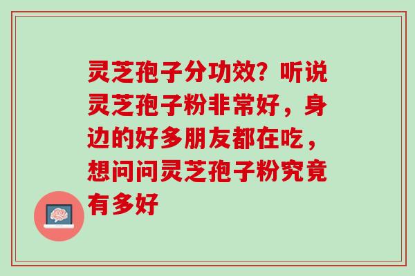 灵芝孢子分功效？听说灵芝孢子粉非常好，身边的好多朋友都在吃，想问问灵芝孢子粉究竟有多好