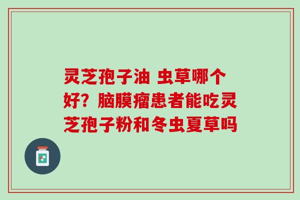 灵芝孢子油 虫草哪个好?脑膜瘤患者能吃灵芝孢子粉和冬虫夏草吗 灵芝孢子油 虫草哪个好?脑膜瘤患者能吃灵芝孢子粉和冬虫夏草吗