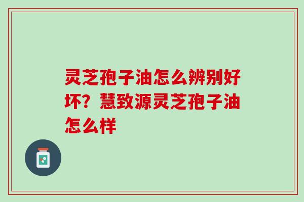 灵芝孢子油怎么辨别好坏？慧致源灵芝孢子油怎么样