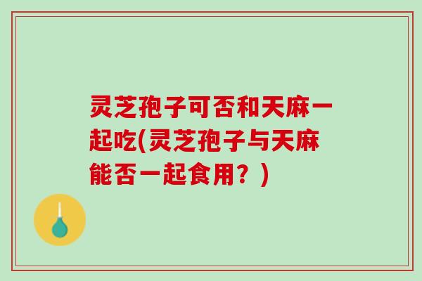 灵芝孢子可否和天麻一起吃(灵芝孢子与天麻能否一起食用？)
